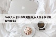 50岁女人怎么养生更健康,女人五十岁以后如何养生?
