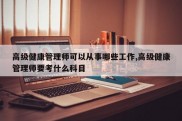 高级健康管理师可以从事哪些工作,高级健康管理师要考什么科目